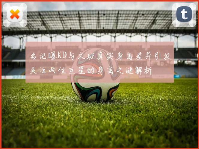 名记曝KD与文班真实身高差异引发关注两位巨星的身高之谜解析