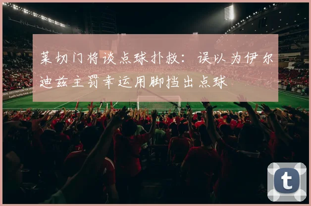 莱切门将谈点球扑救：误以为伊尔迪兹主罚幸运用脚挡出点球