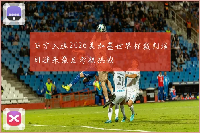 马宁入选2026美加墨世界杯裁判培训迎来最后考核挑战
