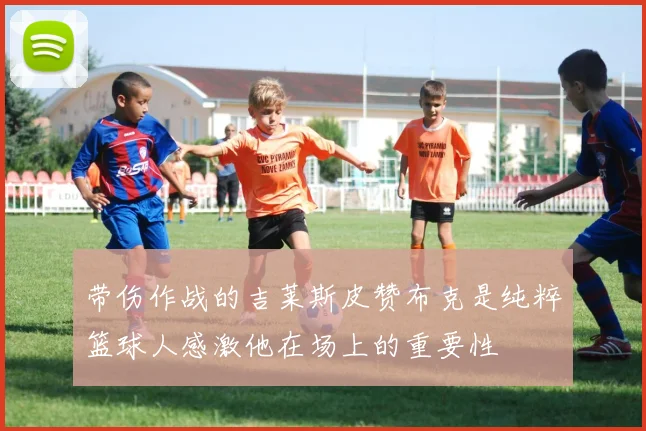 带伤作战的吉莱斯皮赞布克是纯粹篮球人感激他在场上的重要性