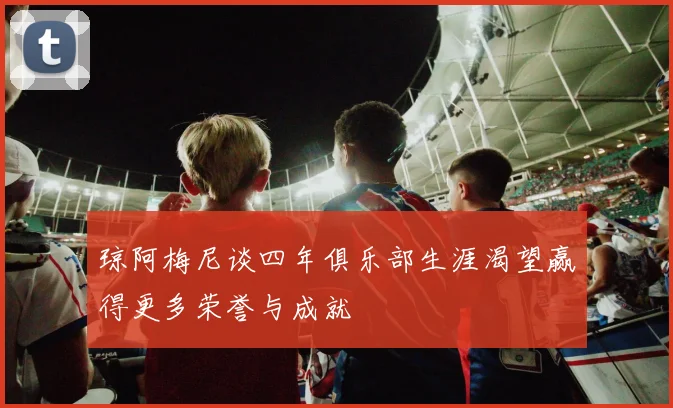 琼阿梅尼谈四年俱乐部生涯渴望赢得更多荣誉与成就