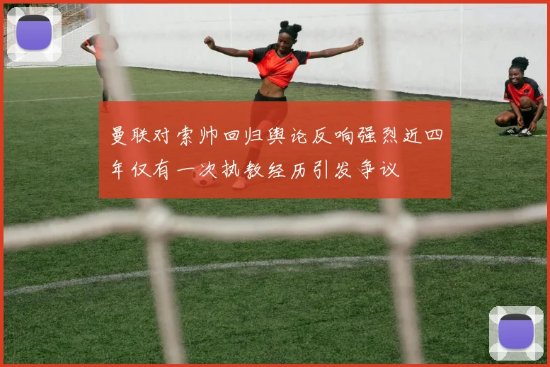 曼联对索帅回归舆论反响强烈近四年仅有一次执教经历引发争议