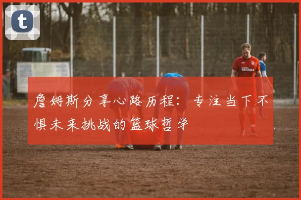 詹姆斯分享心路历程：专注当下不惧未来挑战的篮球哲学