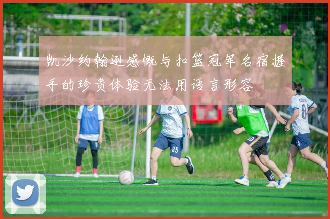 凯沙约翰逊感慨与扣篮冠军名宿握手的珍贵体验无法用语言形容