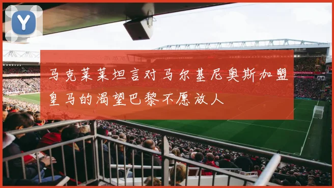 马克莱莱坦言对马尔基尼奥斯加盟皇马的渴望巴黎不愿放人