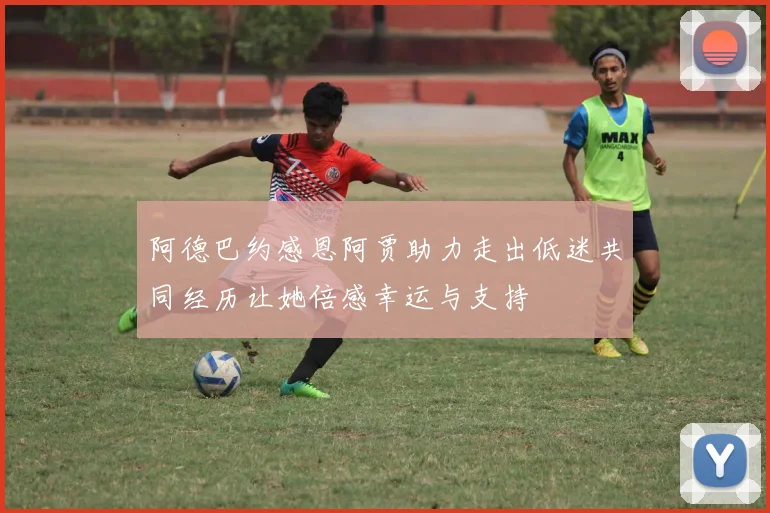 阿德巴约感恩阿贾助力走出低迷共同经历让她倍感幸运与支持