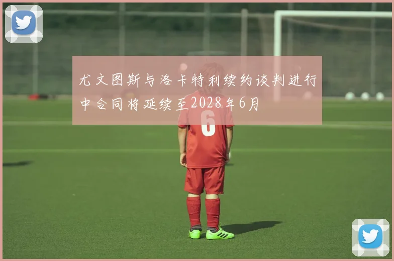 尤文图斯与洛卡特利续约谈判进行中合同将延续至2028年6月