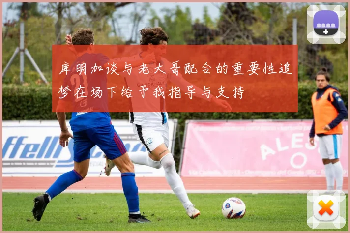 库明加谈与老大哥配合的重要性追梦在场下给予我指导与支持