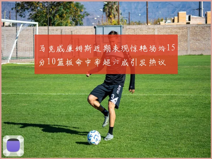 马克威廉姆斯近期表现惊艳场均15分10篮板命中率超六成引发热议