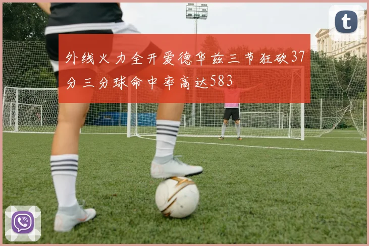 外线火力全开爱德华兹三节狂砍37分三分球命中率高达583