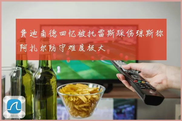 费迪南德回忆被托雷斯踩伤琼斯称阿扎尔防守难度极大