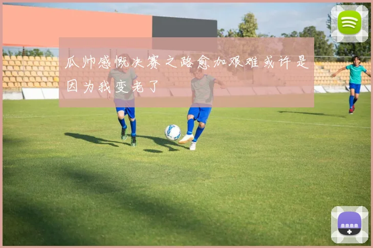 瓜帅感慨决赛之路愈加艰难或许是因为我变老了