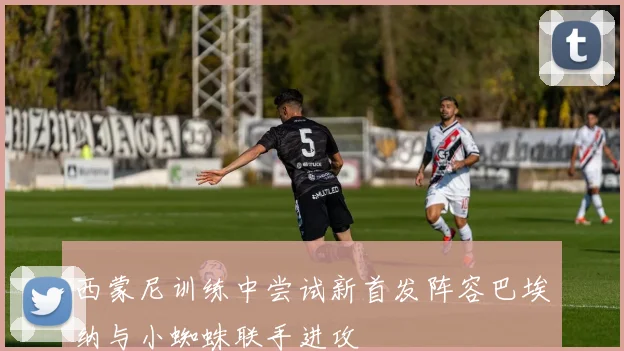 西蒙尼训练中尝试新首发阵容巴埃纳与小蜘蛛联手进攻