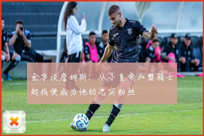 余华谈詹姆斯：从小皇帝加盟骑士起我便成为他的忠实粉丝