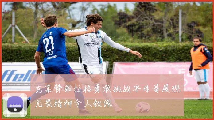 克莱赞弗拉格勇敢挑战字母哥展现无畏精神令人钦佩